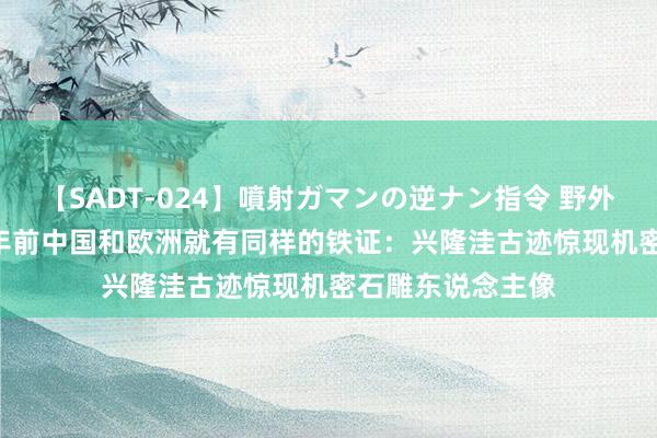 【SADT-024】噴射ガマンの逆ナン指令 野外浣腸悪戯 7000年前中国和欧洲就有同样的铁证：兴隆洼古迹惊现机密石雕东说念主像