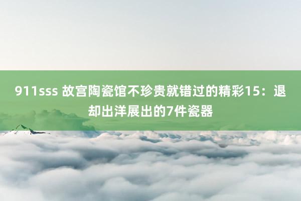 911sss 故宫陶瓷馆不珍贵就错过的精彩15：退却出洋展出的7件瓷器