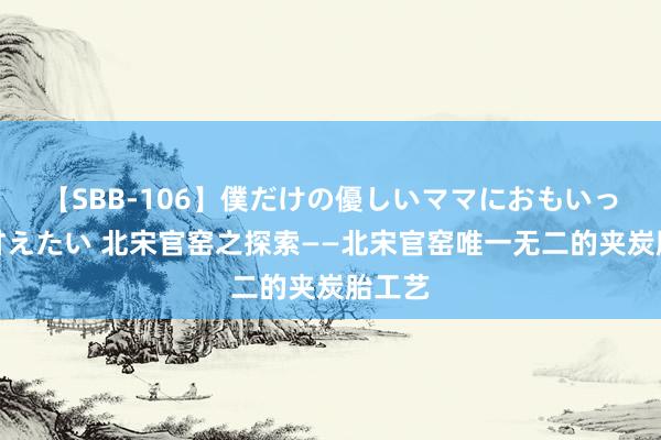 【SBB-106】僕だけの優しいママにおもいっきり甘えたい 北宋官窑之探索——北宋官窑唯一无二的夹炭胎工艺