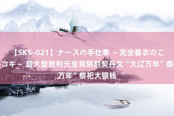 【SKS-021】ナースの手仕事 ～完全着衣のこだわり手コキ～ 超大型统和元宝背阴刻契丹文“大辽万年”祭祀大银钱