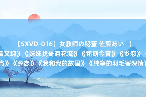 【SXVD-016】女教師の秘蜜 佐藤あい 【经典老歌】《边域的泉水清又纯》《妹妹找哥泪花流》《铭刻今宵》《乡恋》《我和我的故国》《纯净的羽毛寄深情》《浏阳河》