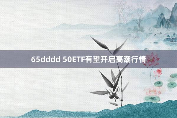 65dddd 50ETF有望开启高潮行情