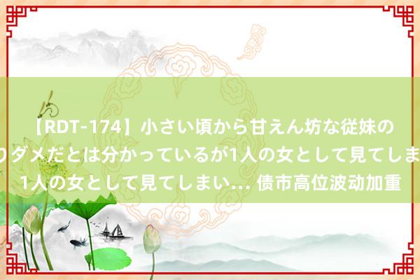 【RDT-174】小さい頃から甘えん坊な従妹の発育途中の躰が気になりダメだとは分かっているが1人の女として見てしまい… 债市高位波动加重