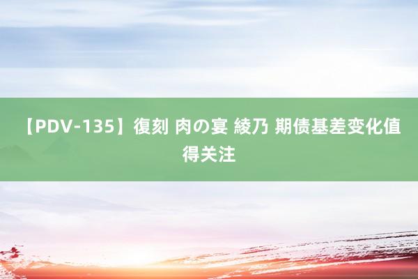 【PDV-135】復刻 肉の宴 綾乃 期债基差变化值得关注