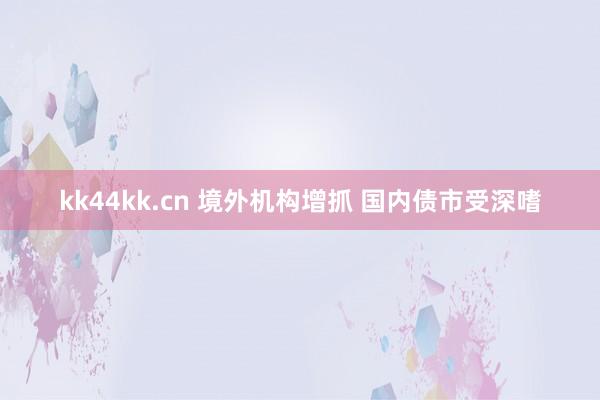 kk44kk.cn 境外机构增抓 国内债市受深嗜