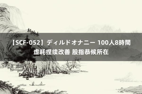 【SCF-052】ディルドオナニー 100人8時間 虚耗捏续改善 股指恭候所在