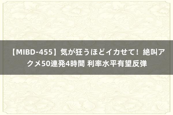 【MIBD-455】気が狂うほどイカせて！絶叫アクメ50連発4時間 利率水平有望反弹