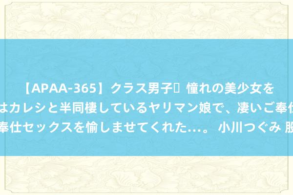 【APAA-365】クラス男子・憧れの美少女をラブホに連れ込むと、実はカレシと半同棲しているヤリマン娘で、凄いご奉仕セックスを愉しませてくれた…。 小川つぐみ 股指反攻短缺基本面复古