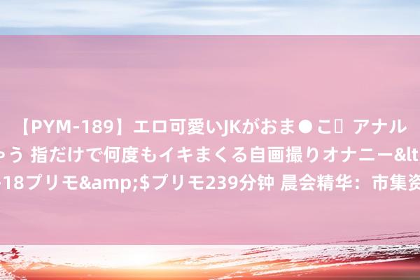 【PYM-189】エロ可愛いJKがおま●こ・アナルをいっぱい見せちゃう 指だけで何度もイキまくる自画撮りオナニー</a>2016-04-18プリモ&$プリモ239分钟 晨会精华：市集资金偏好滚动 股指或以窄幅波动为主