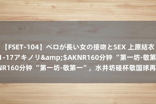 【FSET-104】ベロが長い女の接吻とSEX 上原結衣</a>2008-01-17アキノリ&$AKNR160分钟 “第一坊·敬第一”，水井坊碰杯敬国球再夺金牌