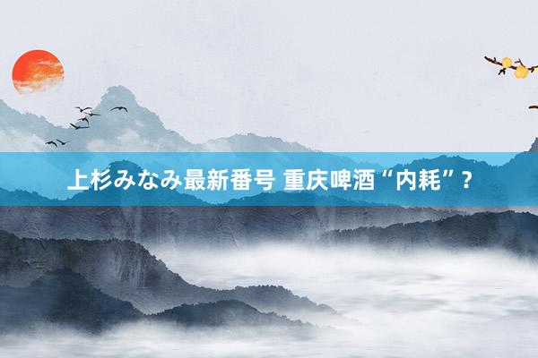 上杉みなみ最新番号 重庆啤酒“内耗”？