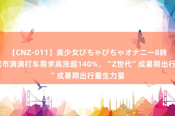 【CNZ-011】美少女びちゃびちゃオナニー8時間 热门城市滴滴打车需求高涨超140%，“Z世代”成暑期出行重生力量