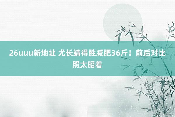 26uuu新地址 尤长靖得胜减肥36斤！前后对比照太昭着