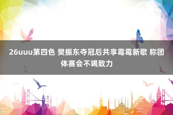 26uuu第四色 樊振东夺冠后共享霉霉新歌 称团体赛会不竭致力