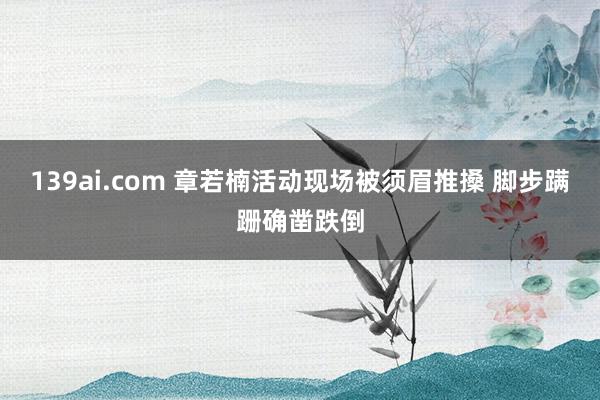 139ai.com 章若楠活动现场被须眉推搡 脚步蹒跚确凿跌倒