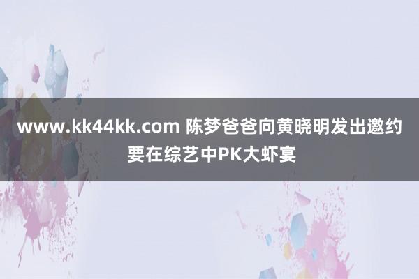 www.kk44kk.com 陈梦爸爸向黄晓明发出邀约 要在综艺中PK大虾宴