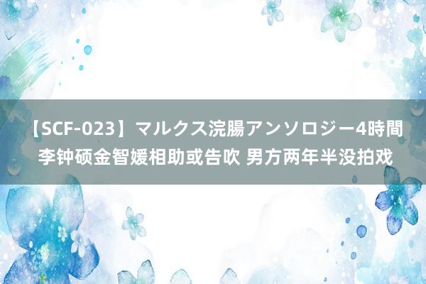 【SCF-023】マルクス浣腸アンソロジー4時間 李钟硕金智媛相助或告吹 男方两年半没拍戏