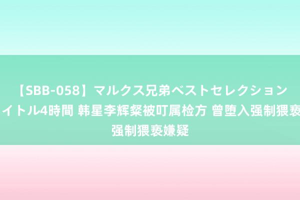 【SBB-058】マルクス兄弟ベストセレクション50タイトル4時間 韩星李辉粲被叮属检方 曾堕入强制猥亵嫌疑