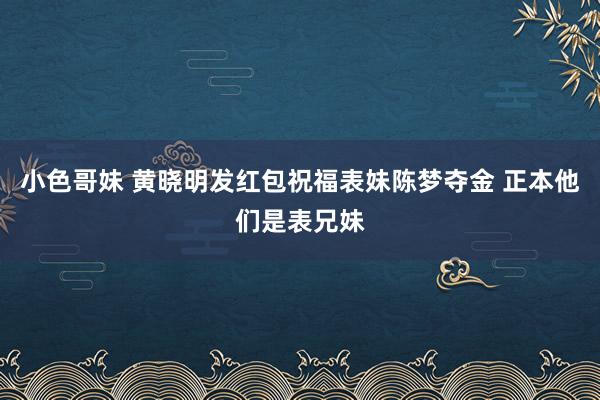 小色哥妹 黄晓明发红包祝福表妹陈梦夺金 正本他们是表兄妹