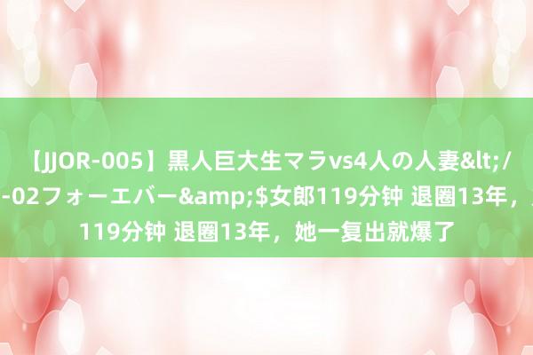 【JJOR-005】黒人巨大生マラvs4人の人妻</a>2008-08-02フォーエバー&$女郎119分钟 退圈13年，她一复出就爆了