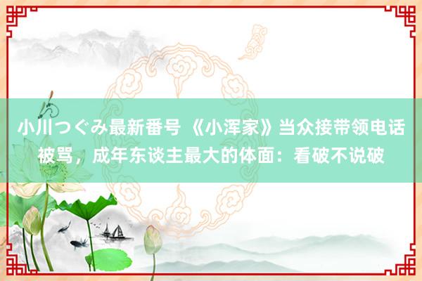 小川つぐみ最新番号 《小浑家》当众接带领电话被骂，成年东谈主最大的体面：看破不说破