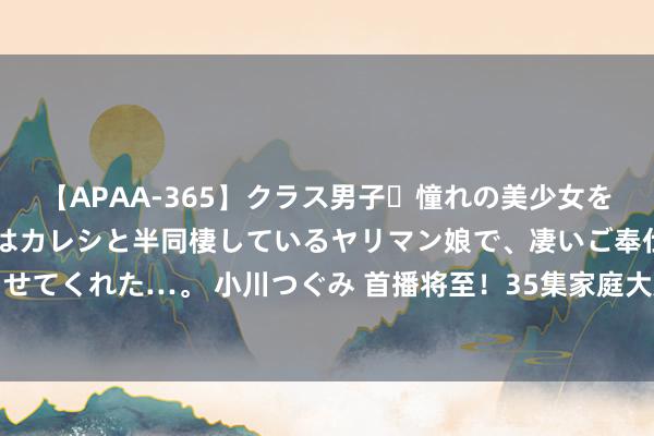 【APAA-365】クラス男子・憧れの美少女をラブホに連れ込むと、実はカレシと半同棲しているヤリマン娘で、凄いご奉仕セックスを愉しませてくれた…。 小川つぐみ 首播将至！35集家庭大剧来袭，张丰毅张国立镇守，这剧熬夜也要追