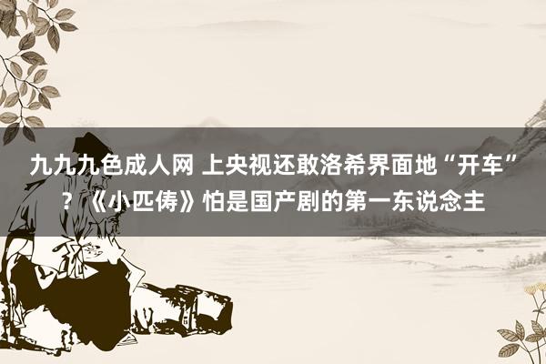 九九九色成人网 上央视还敢洛希界面地“开车”？《小匹俦》怕是国产剧的第一东说念主