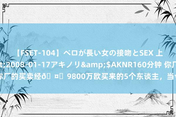 【FSET-104】ベロが長い女の接吻とSEX 上原結衣</a>2008-01-17アキノリ&$AKNR160分钟 你厂的买卖经?9800万欧买来的5个东谈主，当今身价4.7亿欧??