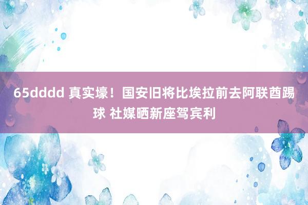 65dddd 真实壕！国安旧将比埃拉前去阿联酋踢球 社媒晒新座驾宾利