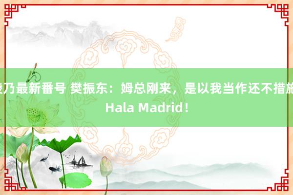 綾乃最新番号 樊振东：姆总刚来，是以我当作还不措施，Hala Madrid！