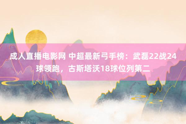 成人直播电影网 中超最新弓手榜：武磊22战24球领跑，古斯塔沃18球位列第二