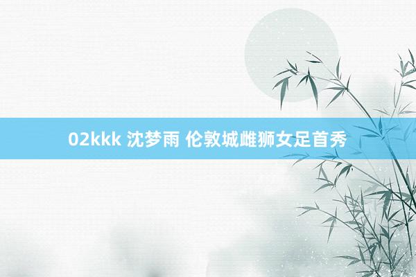 02kkk 沈梦雨 伦敦城雌狮女足首秀