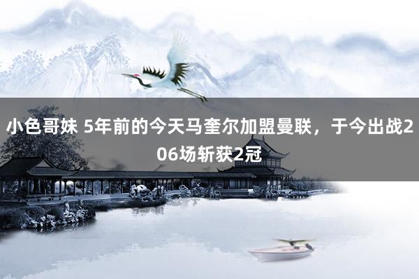 小色哥妹 5年前的今天马奎尔加盟曼联，于今出战206场斩获2冠