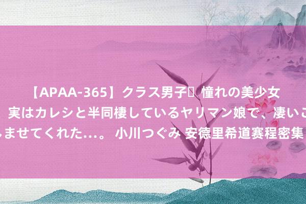 【APAA-365】クラス男子・憧れの美少女をラブホに連れ込むと、実はカレシと半同棲しているヤリマン娘で、凄いご奉仕セックスを愉しませてくれた…。 小川つぐみ 安德里希道赛程密集：比赛场次跨越合理适度了，九九归一是为了钱