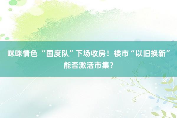 咪咪情色 “国度队”下场收房！楼市“以旧换新”能否激活市集？