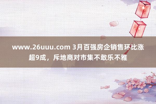 www.26uuu.com 3月百强房企销售环比涨超9成，斥地商对市集不敢乐不雅