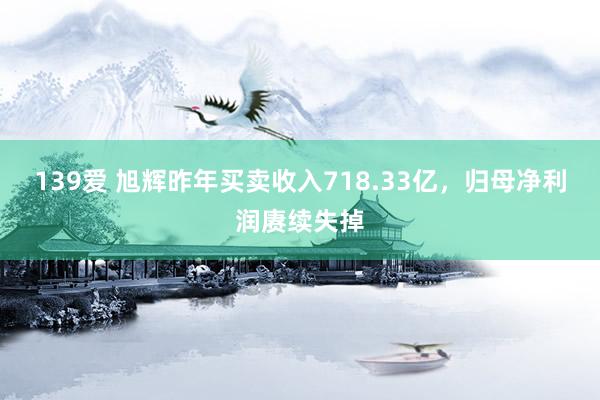 139爱 旭辉昨年买卖收入718.33亿，归母净利润赓续失掉