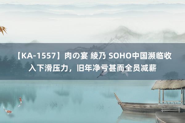 【KA-1557】肉の宴 綾乃 SOHO中国濒临收入下滑压力，旧年净亏甚而全员减薪