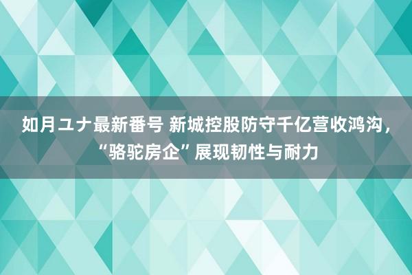 如月ユナ最新番号 新城控股防守千亿营收鸿沟，“骆驼房企”展现韧性与耐力