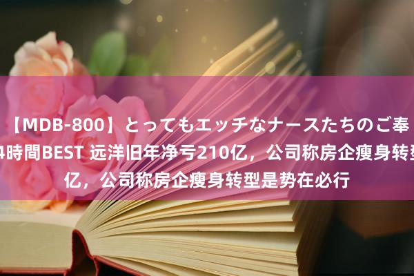 【MDB-800】とってもエッチなナースたちのご奉仕SEX 30人4時間BEST 远洋旧年净亏210亿，公司称房企瘦身转型是势在必行