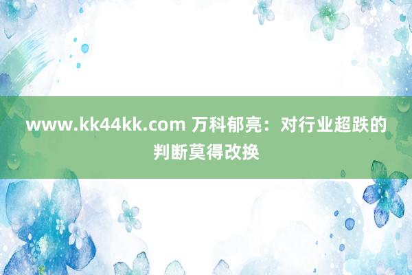 www.kk44kk.com 万科郁亮：对行业超跌的判断莫得改换