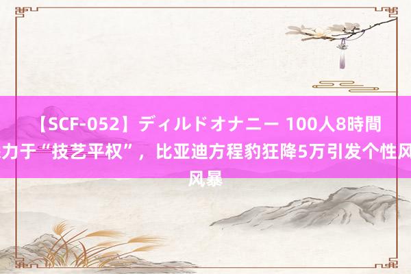 【SCF-052】ディルドオナニー 100人8時間 悉力于“技艺平权”，比亚迪方程豹狂降5万引发个性风暴