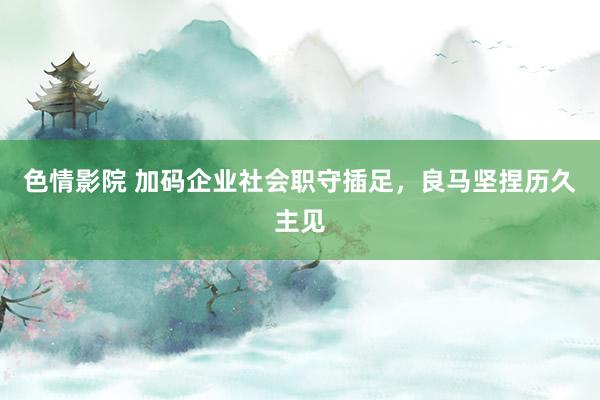 色情影院 加码企业社会职守插足，良马坚捏历久主见