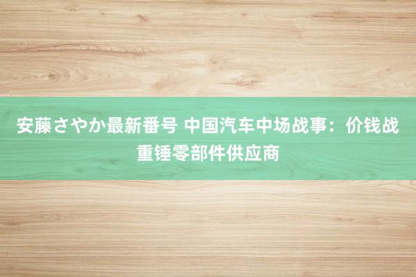 安藤さやか最新番号 中国汽车中场战事：价钱战重锤零部件供应商