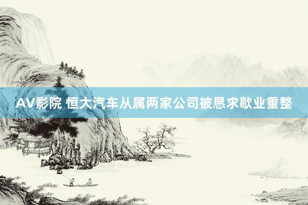 AV影院 恒大汽车从属两家公司被恳求歇业重整