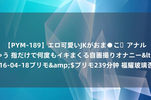 【PYM-189】エロ可愛いJKがおま●こ・アナルをいっぱい見せちゃう 指だけで何度もイキまくる自画撮りオナニー</a>2016-04-18プリモ&$プリモ239分钟 福耀玻璃否定子公司为好意思拜访观点