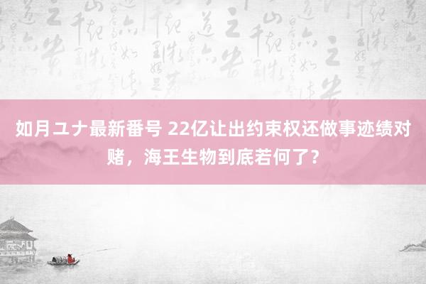 如月ユナ最新番号 22亿让出约束权还做事迹绩对赌，海王生物到底若何了？