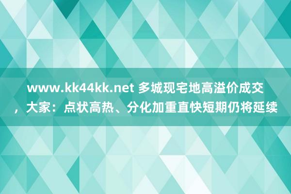 www.kk44kk.net 多城现宅地高溢价成交，大家：点状高热、分化加重直快短期仍将延续