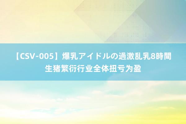 【CSV-005】爆乳アイドルの過激乱乳8時間 生猪繁衍行业全体扭亏为盈