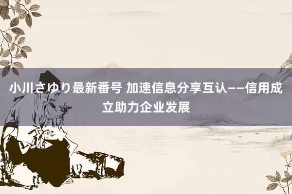 小川さゆり最新番号 加速信息分享互认——信用成立助力企业发展